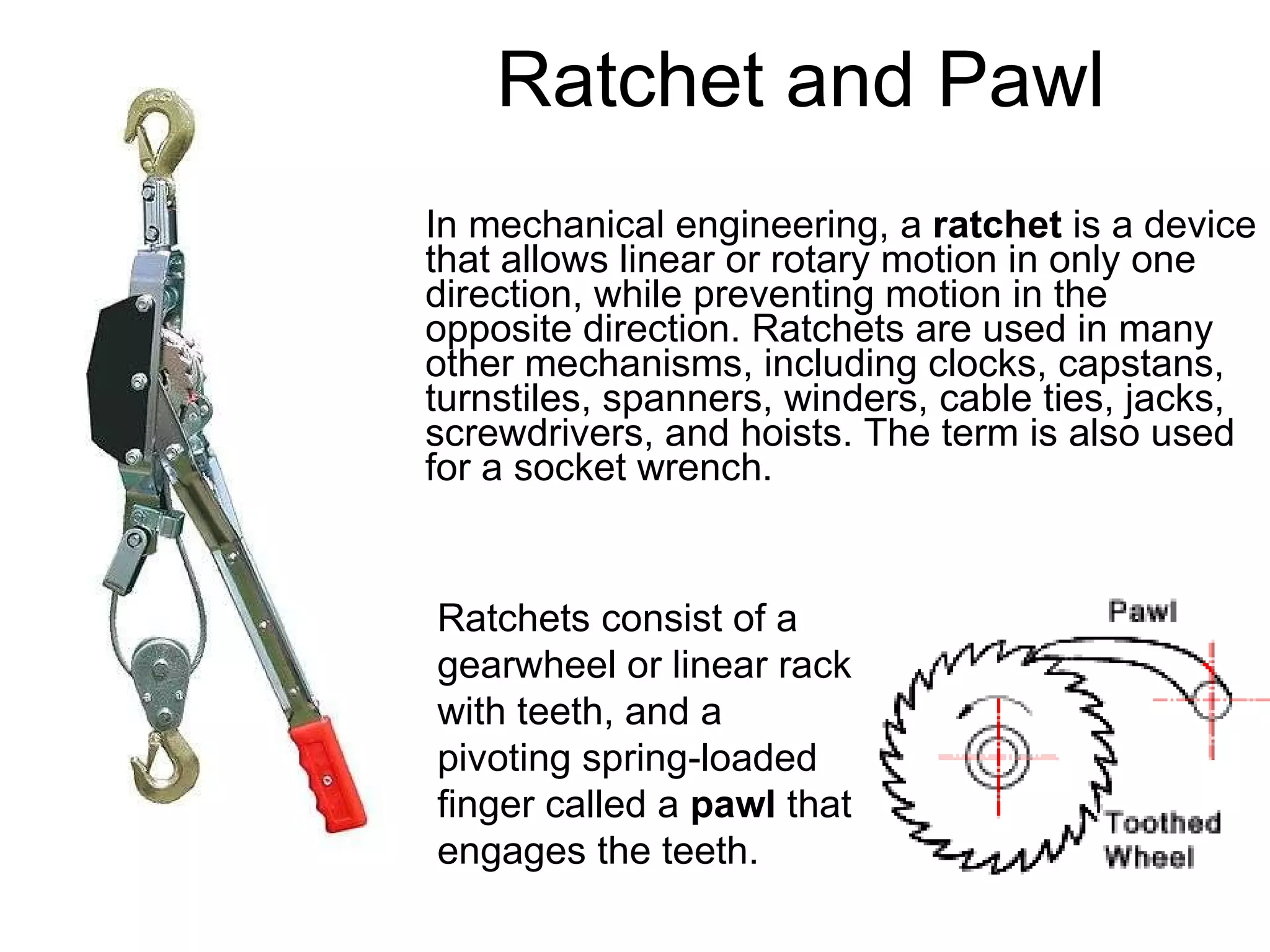 Ratchet and Pawl In mechanical engineering, a  ratchet  is a device that allows linear or rotary motion in only one direction, while preventing motion in the opposite direction. Ratchets are used in many other mechanisms, including clocks, capstans, turnstiles, spanners, winders, cable ties, jacks, screwdrivers, and hoists. The term is also used for a socket wrench.  Ratchets consist of a gearwheel or linear rack with teeth, and a pivoting spring-loaded finger called a  pawl  that engages the teeth.  