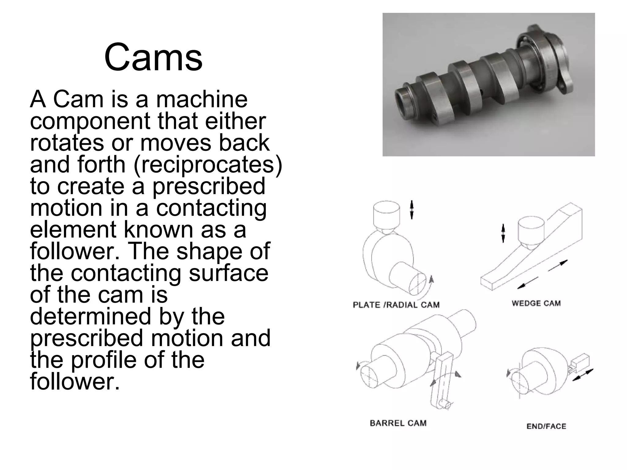 Cams A Cam is a machine component that either rotates or moves back and forth (reciprocates) to create a prescribed motion in a contacting element known as a follower. The shape of the contacting surface of the cam is determined by the prescribed motion and the profile of the follower.  