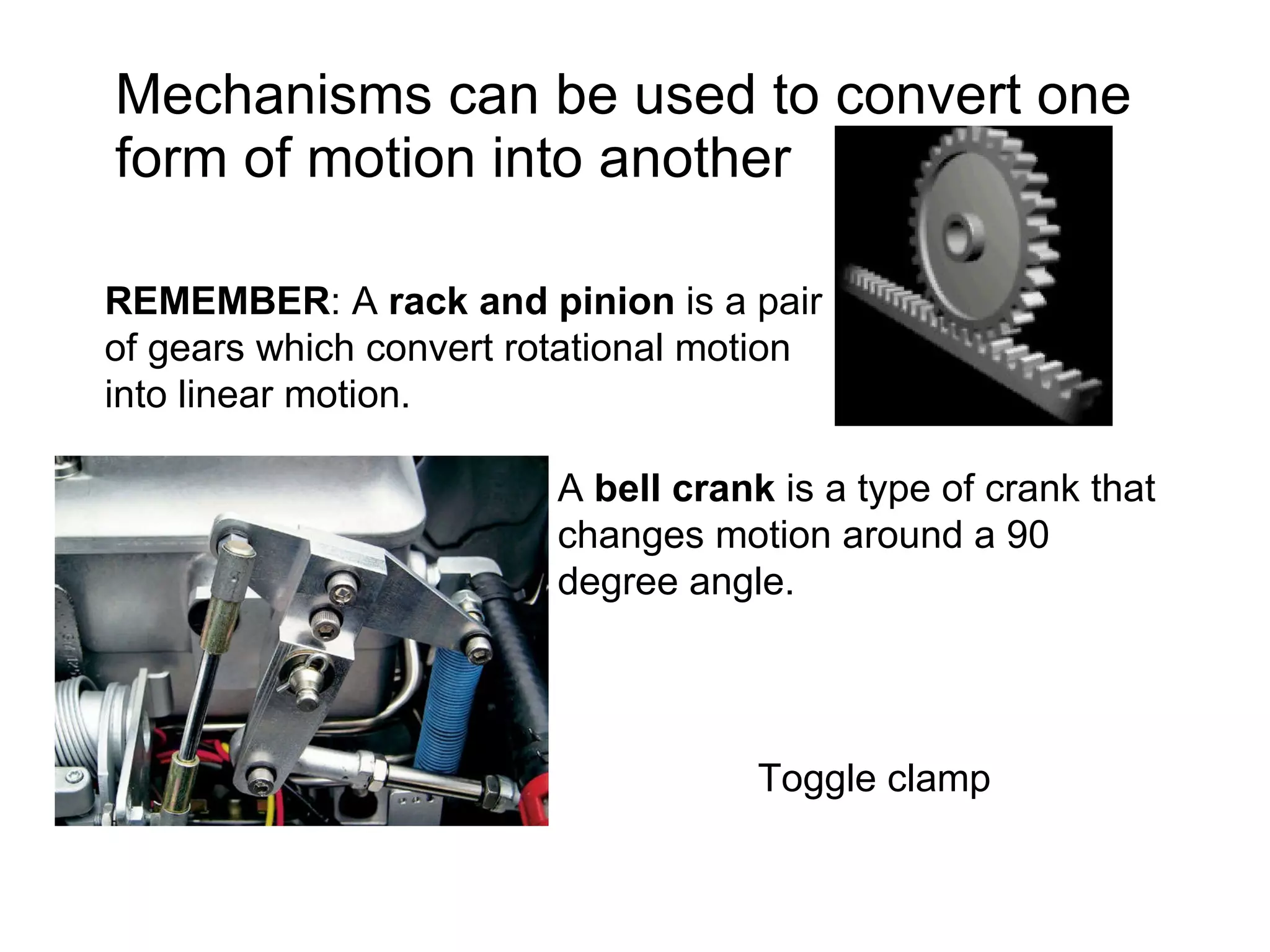Mechanisms can be used to convert one form of motion into another REMEMBER : A  rack and pinion  is a pair of gears which convert rotational motion into linear motion.  A  bell crank  is a type of crank that changes motion around a 90 degree angle.  Toggle clamp 