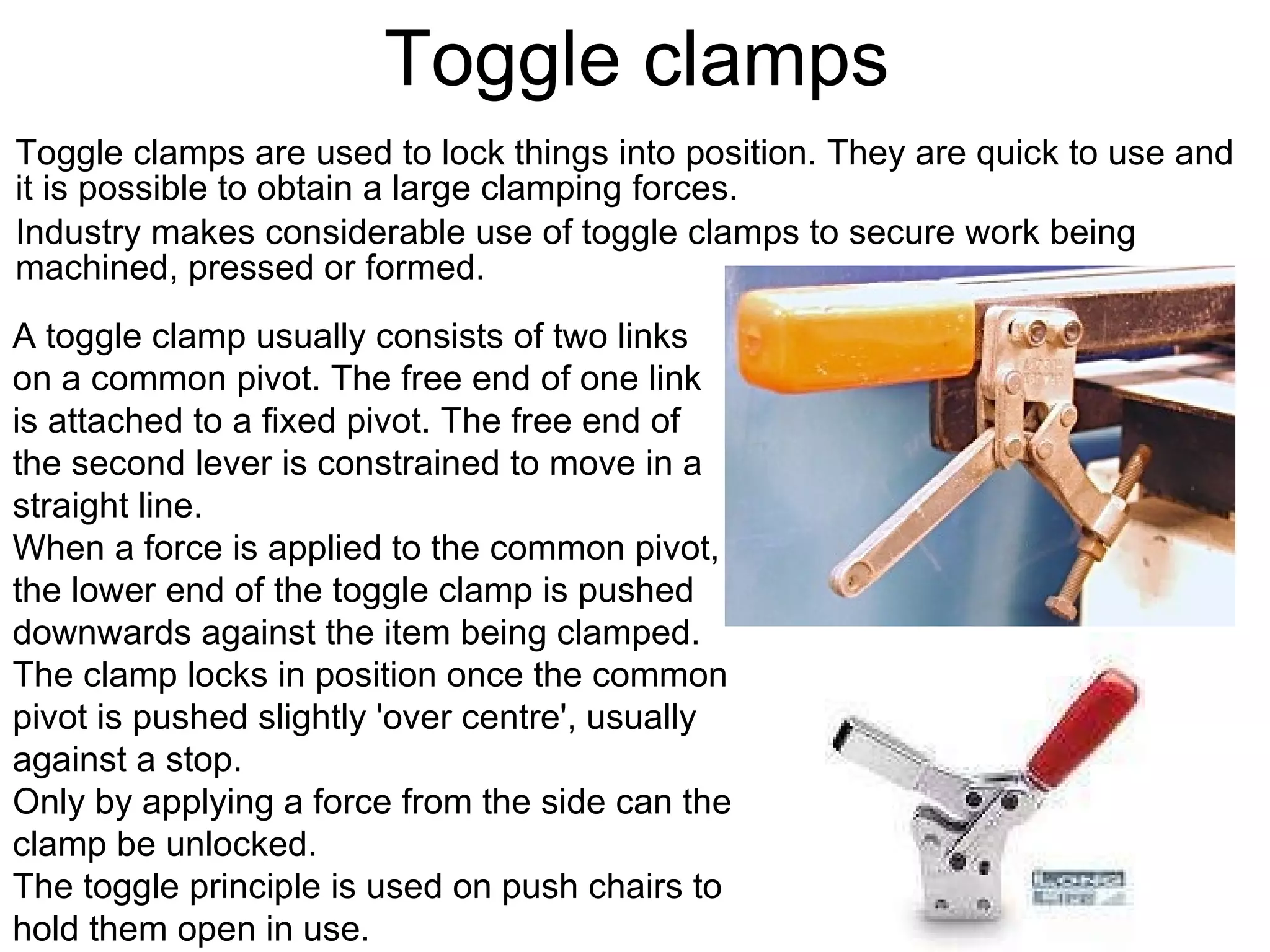 Toggle clamps Toggle clamps are used to lock things into position. They are quick to use and it is possible to obtain a large clamping forces.    Industry makes considerable use of toggle clamps to secure work being machined, pressed or formed. A toggle clamp usually consists of two links on a common pivot. The free end of one link is attached to a fixed pivot. The free end of the second lever is constrained to move in a straight line.  When a force is applied to the common pivot, the lower end of the toggle clamp is pushed downwards against the item being clamped.  The clamp locks in position once the common pivot is pushed slightly 'over centre', usually against a stop.  Only by applying a force from the side can the clamp be unlocked.  The toggle principle is used on push chairs to hold them open in use. 