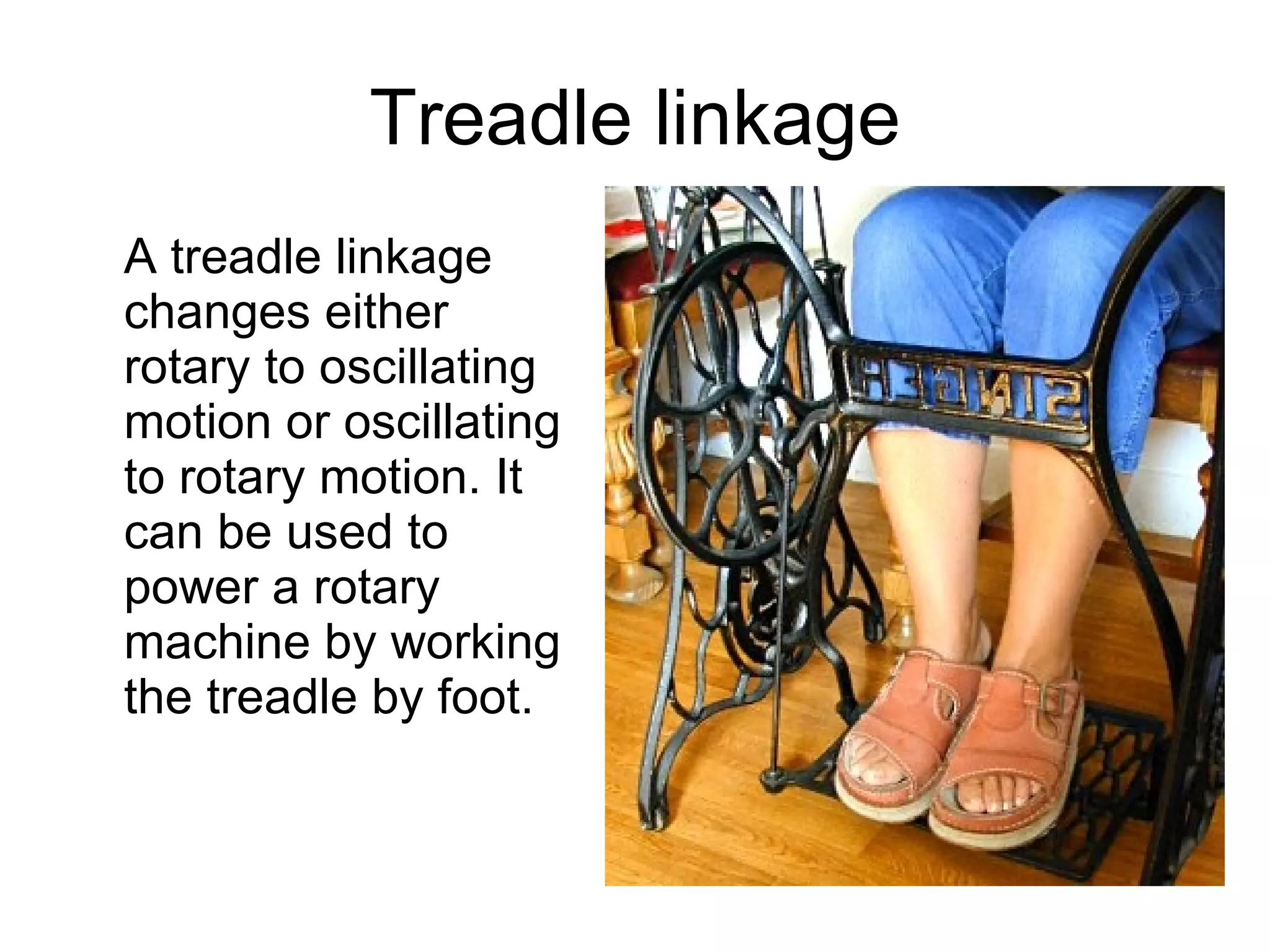 Treadle linkage A treadle linkage changes either rotary to oscillating motion or oscillating to rotary motion. It can be used to power a rotary machine by working the treadle by foot. 