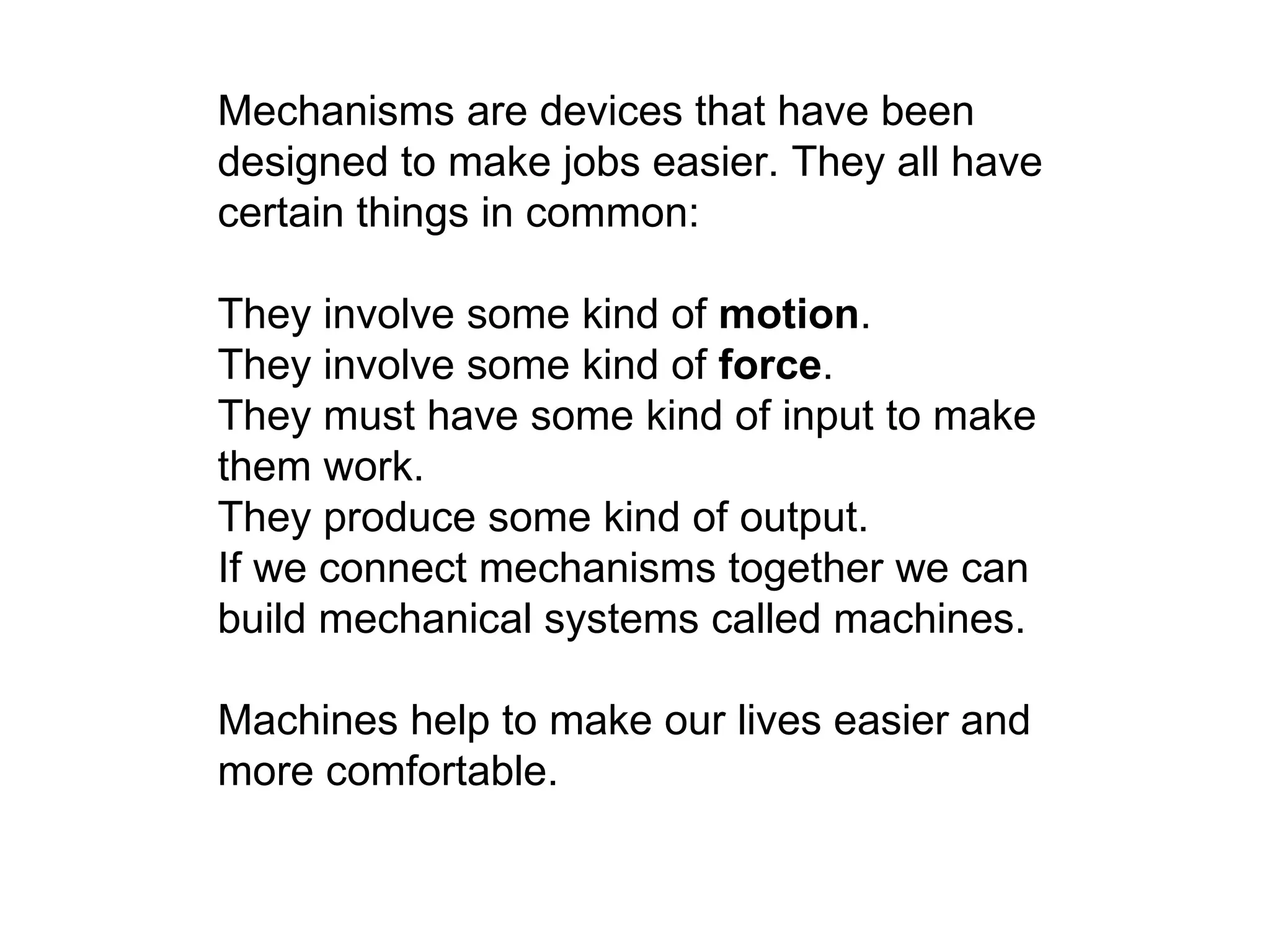 Mechanisms are devices that have been designed to make jobs easier. They all have certain things in common:  They involve some kind of  motion .  They involve some kind of  force .  They must have some kind of input to make them work.  They produce some kind of output.  If we connect mechanisms together we can build mechanical systems called machines.  Machines help to make our lives easier and more comfortable. 