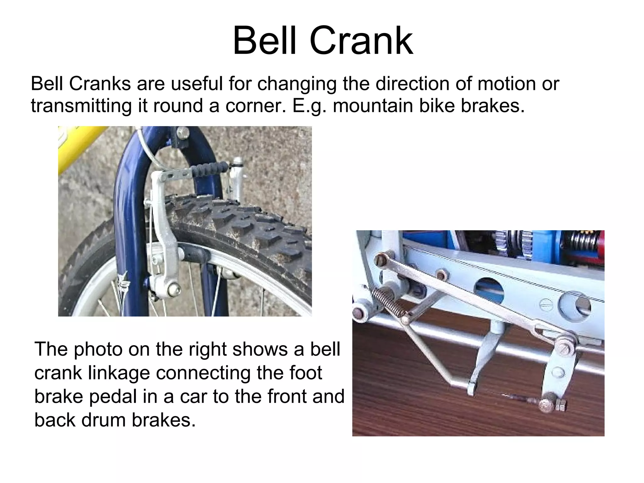 Bell Crank Bell Cranks are useful for changing the direction of motion or transmitting it round a corner. E.g. mountain bike brakes. The photo on the right shows a bell crank linkage connecting the foot brake pedal in a car to the front and back drum brakes. 