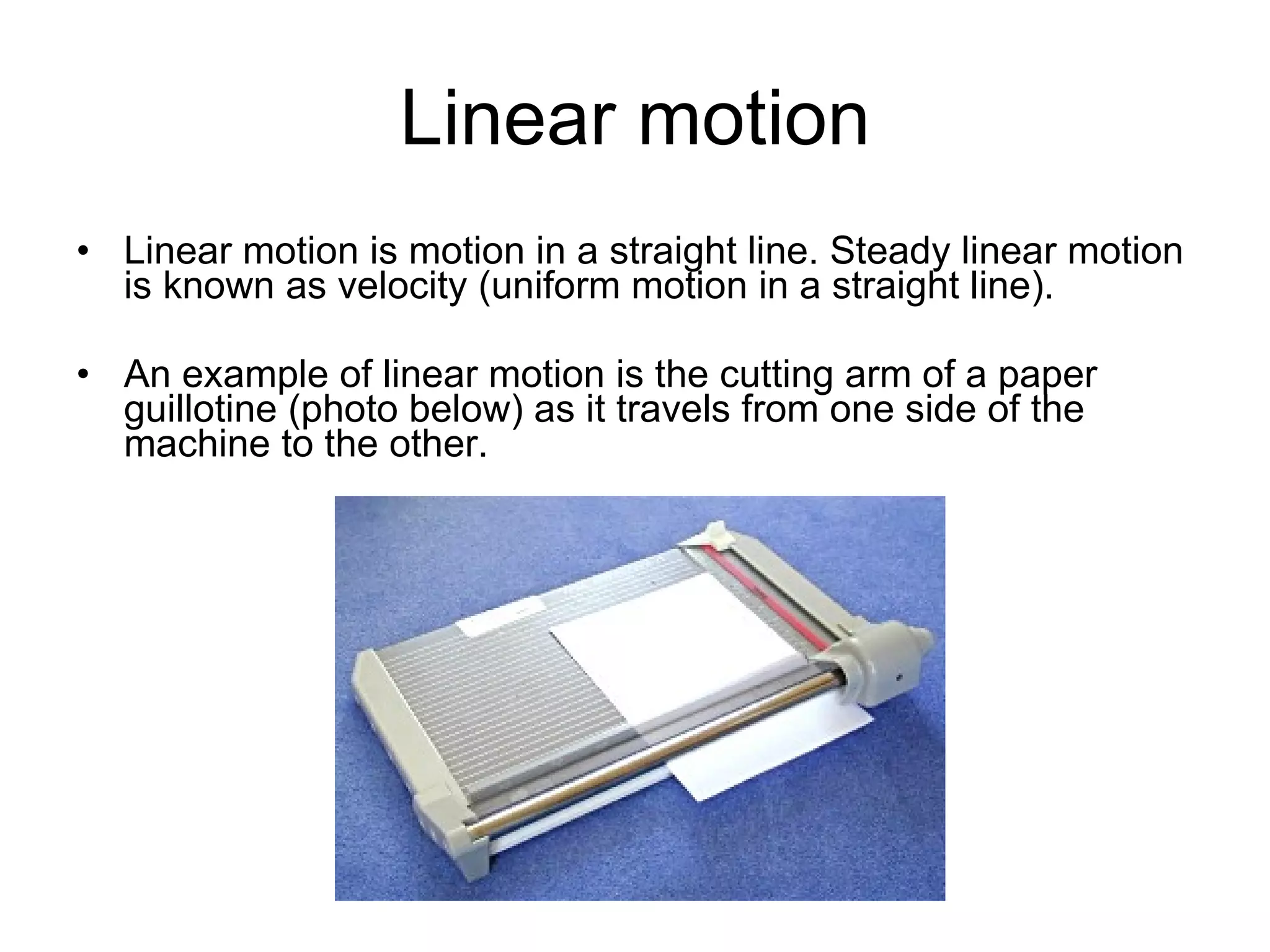 Linear motion Linear motion is motion in a straight line. Steady linear motion is known as velocity (uniform motion in a straight line).  An example of linear motion is the cutting arm of a paper guillotine (photo below) as it travels from one side of the machine to the other. 
