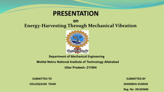 Energy-Harvesting Through Mechanical Vibration
Department of Mechanical Engineering
Motilal Nehru National Institute of Technology Allahabad
Uttar Pradesh- 211004
SUBMITTED BY
SHAMBHU KUMAR
Reg. No- 2014DN06
SUBMITTED TO
COLLEQUIUM TEAM
 