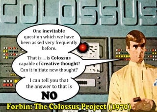 One	inevitable		
question	which	we	have		
been	asked	very	frequently	
before.		
	
That	is	...	is	Colossus	
	capable	of	creative	thought?		
Can	it	initiate	new	thought?	
		
I	can	tell	you	that		
the	answer	to	that	is		
	 	 	
 
