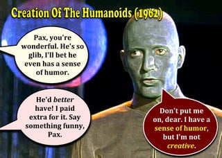 Pax,	you're	
wonderful.	He's	so	
glib,	I'll	bet	he	
even	has	a	sense	
of	humor.	
	He'd	better		
have!	I	paid		
extra	for	it.	Say	
something	funny,	
Pax.	
	
Don't	put	me		
on,	dear.	I	have	a	
sense	of	humor,	
but	I'm	not	
creative.	
 