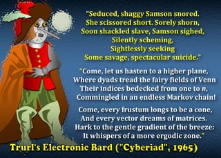 “Seduced,	shaggy	Samson	snored.	
She	scissored	short.	Sorely	shorn,	
Soon	shackled	slave,	Samson	sighed,	
Silently	scheming,	
Sightlessly	seeking	
Some	savage,	spectacular	suicide.”	
	
“Come,	let	us	hasten	to	a	higher	plane,	
	Where	dyads	tread	the	fairy	fields	of	Venn	
Their	indices	bedecked	from	one	to	n,	
			Commingled	in	an	endless	Markov	chain!	
	
		Come,	every	frustum	longs	to	be	a	cone,	
And	every	vector	dreams	of	matrices.	
	Hark	to	the	gentle	gradient	of	the	breeze:	
It	whispers	of	a	more	ergodic	zone.”	
	
 