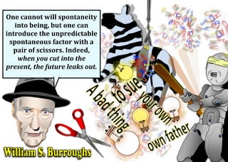 One	cannot	will	spontaneity	
into	being,	but	one	can	
introduce	the	unpredictable	
spontaneous	factor	with	a	
pair	of	scissors.	Indeed,	
when	you	cut	into	the	
present,	the	future	leaks	out.	
	
 