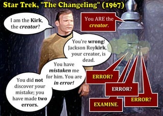 I	am	the	Kirk,					
the	creator?	
You	ARE	the	
creator.	
	
You're	wrong!		
Jackson	Roykirk,		
your	creator,	is			
dead.	
You	did	not	
discover	your	
mistake;	you	
have	made	two	
errors.	
You	have	
mistaken	me		
for	him.	You	are	
in	error!	
	
ERROR?	
	
ERROR?		
EXAMINE.	
	
ERROR?	
	
	
	
	
 