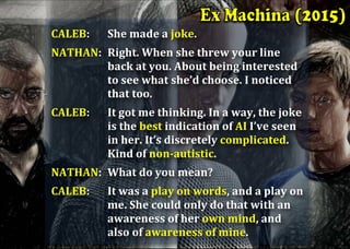 CALEB:		 She	made	a	joke.		
NATHAN:		Right.	When	she	threw	your	line	
back	at	you.	About	being	interested	
to	see	what	she’d	choose.	I	noticed	
that	too.		
CALEB:		 It	got	me	thinking.	In	a	way,	the	joke	
is	the	best	indication	of	AI	I’ve	seen	
in	her.	It’s	discretely	complicated.	
Kind	of	non-autistic.		
NATHAN:		What	do	you	mean?		
CALEB:		 It	was	a	play	on	words,	and	a	play	on	
me.	She	could	only	do	that	with	an	
awareness	of	her	own	mind,	and	
also	of	awareness	of	mine.	
 