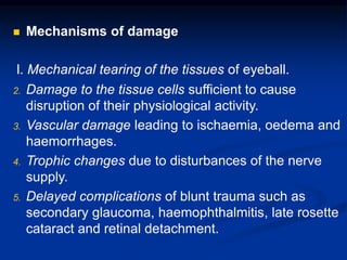  Mechanisms of damage
l. Mechanical tearing of the tissues of eyeball.
2. Damage to the tissue cells sufficient to cause
disruption of their physiological activity.
3. Vascular damage leading to ischaemia, oedema and
haemorrhages.
4. Trophic changes due to disturbances of the nerve
supply.
5. Delayed complications of blunt trauma such as
secondary glaucoma, haemophthalmitis, late rosette
cataract and retinal detachment.
 