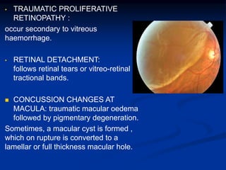 • TRAUMATIC PROLIFERATIVE
RETINOPATHY :
occur secondary to vitreous
haemorrhage.
• RETINAL DETACHMENT:
follows retinal tears or vitreo-retinal
tractional bands.
 CONCUSSION CHANGES AT
MACULA: traumatic macular oedema
followed by pigmentary degeneration.
Sometimes, a macular cyst is formed ,
which on rupture is converted to a
lamellar or full thickness macular hole.
 