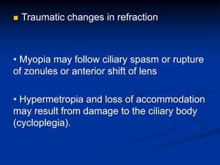  Traumatic changes in refraction
• Myopia may follow ciliary spasm or rupture
of zonules or anterior shift of lens
• Hypermetropia and loss of accommodation
may result from damage to the ciliary body
(cycloplegia).
 
