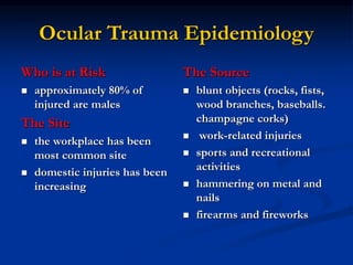 Ocular Trauma Epidemiology
Who is at Risk
 approximately 80% of
injured are males
The Site
 the workplace has been
most common site
 domestic injuries has been
increasing
The Source
 blunt objects (rocks, fists,
wood branches, baseballs.
champagne corks)
 work-related injuries
 sports and recreational
activities
 hammering on metal and
nails
 firearms and fireworks
 