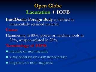 Open Globe
Laceration + IOFB
IntraOcular Foreign Body is defined as
intraocularly retained material.
Cause:
Hammering in 80%, power or machine tools in
25%, weapon-related in 20%.
Terminology of IOFB:
 metallic or non metallic
 x-ray contrast or x-ray noncontrast
 magnetic or non magnetic
 