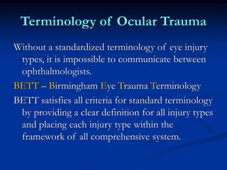 Terminology of Ocular Trauma
Without a standardized terminology of eye injury
types, it is impossible to communicate between
ophthalmologists.
BETT – Birmingham Eye Trauma Terminology
BETT satisfies all criteria for standard terminology
by providing a clear definition for all injury types
and placing each injury type within the
framework of all comprehensive system.
 