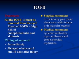 IOFB
Treatment:
All the IOFB ´s must be
removed from the eye!
Retained IOFB = high
risk of
endophthalmitis and
siderosis
Timing of removal:
 Immediately
 Delayed – between 5
and 10 days after injury
 Surgical treatment –
extraction by pars plana
vitrectomy with forceps
or intraocular magnet
 Medical treatment –
systemic antibiotics,
topic antibiotics and
corticosteroids,
mydriatics.
 