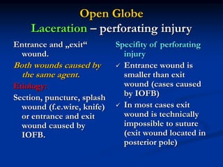 Open Globe
Laceration – perforating injury
Entrance and „exit“
wound.
Both wounds caused by
the same agent.
Etiology:
Section, puncture, splash
wound (f.e.wire, knife)
or entrance and exit
wound caused by
IOFB.
Specifity of perforating
injury
 Entrance wound is
smaller than exit
wound (cases caused
by IOFB)
 In most cases exit
wound is technically
impossible to suture
(exit wound located in
posterior pole)
 