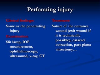 Perforating injury
Clinical findings:
Same as the penetrating
injury
Examination:
Slit lamp, IOP
measurement,
ophthalmoscopy,
ultrasound, x-ray, CT
Treatment:
Suture of the entrance
wound (exit wound if
it is technically
possible), cataract
extraction, pars plana
vitrectomy…
 