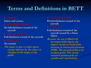 Terms and Definitions in BETT
 Eyewall
Sclera and cornea.
 Closed Globe Injury
No full-thickness wound of the
eyewall.
 Open Globe Injury
Full-thickness wound of the eyewall.
 Contusion
No wound.
The injury is due to either direct
energy delivery by the object or
changes in the shape of the
globe.
 Lamellar laceration
Partial-thickness wound of the
eyewall.
 Rupture
Full-thickness wound of the
eyewall caused by a blunt
object.
Because the eye is filled with
incompressible liquid, the
impact results in momentary
increase in intraocular pressure
(IOP). The eyewall yields at its
weakest point. The actual
wound is produced by an
„inside-out“ mechanism.
 