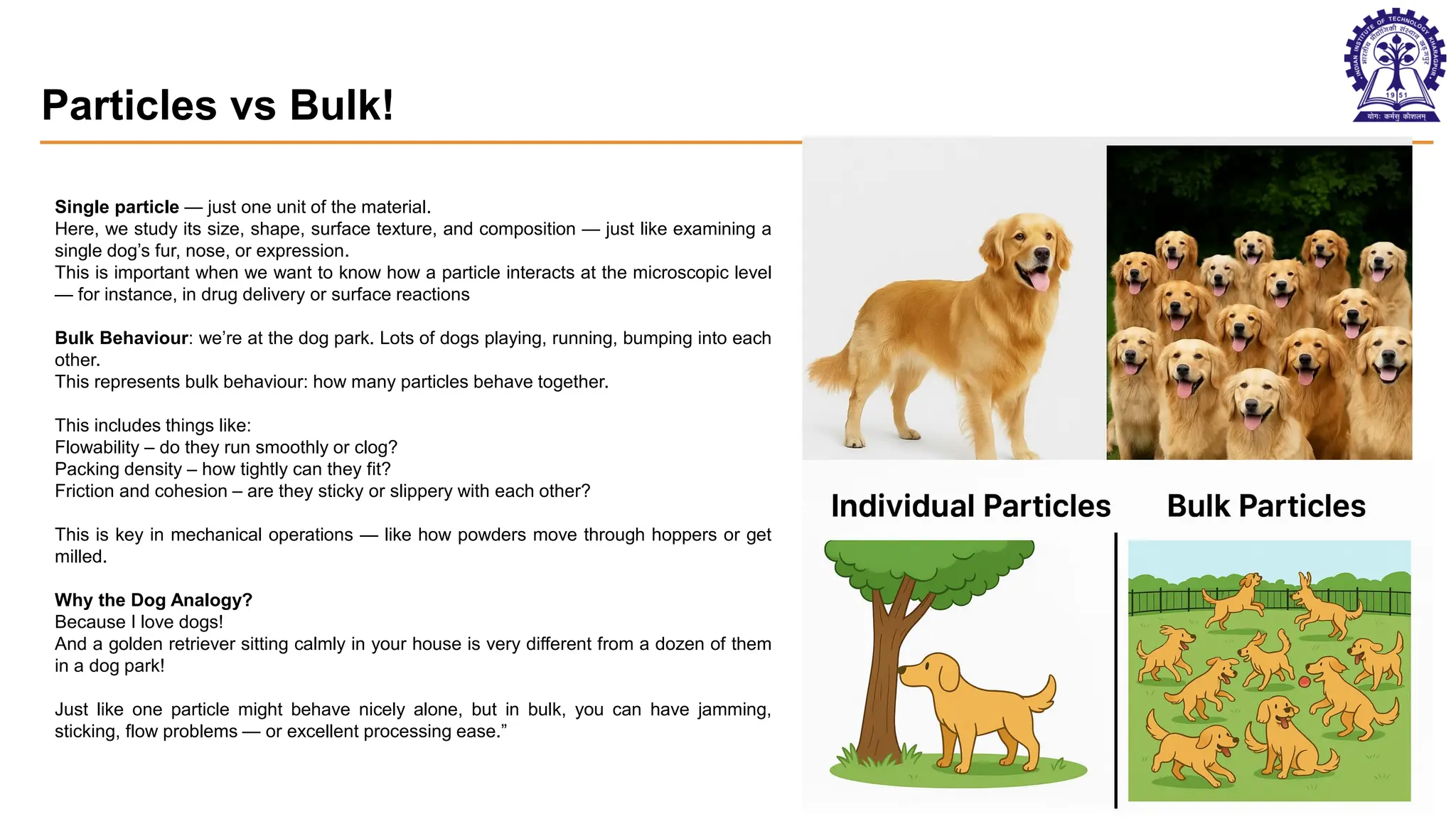 Particles vs Bulk!
11
Single particle — just one unit of the material.
Here, we study its size, shape, surface texture, and composition — just like examining a
single dog’s fur, nose, or expression.
This is important when we want to know how a particle interacts at the microscopic level
— for instance, in drug delivery or surface reactions
Bulk Behaviour: we’re at the dog park. Lots of dogs playing, running, bumping into each
other.
This represents bulk behaviour: how many particles behave together.
This includes things like:
Flowability – do they run smoothly or clog?
Packing density – how tightly can they fit?
Friction and cohesion – are they sticky or slippery with each other?
This is key in mechanical operations — like how powders move through hoppers or get
milled.
Why the Dog Analogy?
Because I love dogs!
And a golden retriever sitting calmly in your house is very different from a dozen of them
in a dog park!
Just like one particle might behave nicely alone, but in bulk, you can have jamming,
sticking, flow problems — or excellent processing ease.”
 