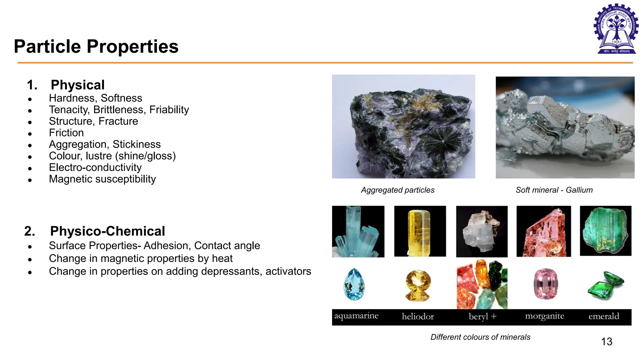 Particle Properties
1. Physical
● Hardness, Softness
● Tenacity, Brittleness, Friability
● Structure, Fracture
● Friction
● Aggregation, Stickiness
● Colour, lustre (shine/gloss)
● Electro-conductivity
● Magnetic susceptibility
2. Physico-Chemical
● Surface Properties- Adhesion, Contact angle
● Change in magnetic properties by heat
● Change in properties on adding depressants, activators
Aggregated particles Soft mineral - Gallium
Different colours of minerals
13
 