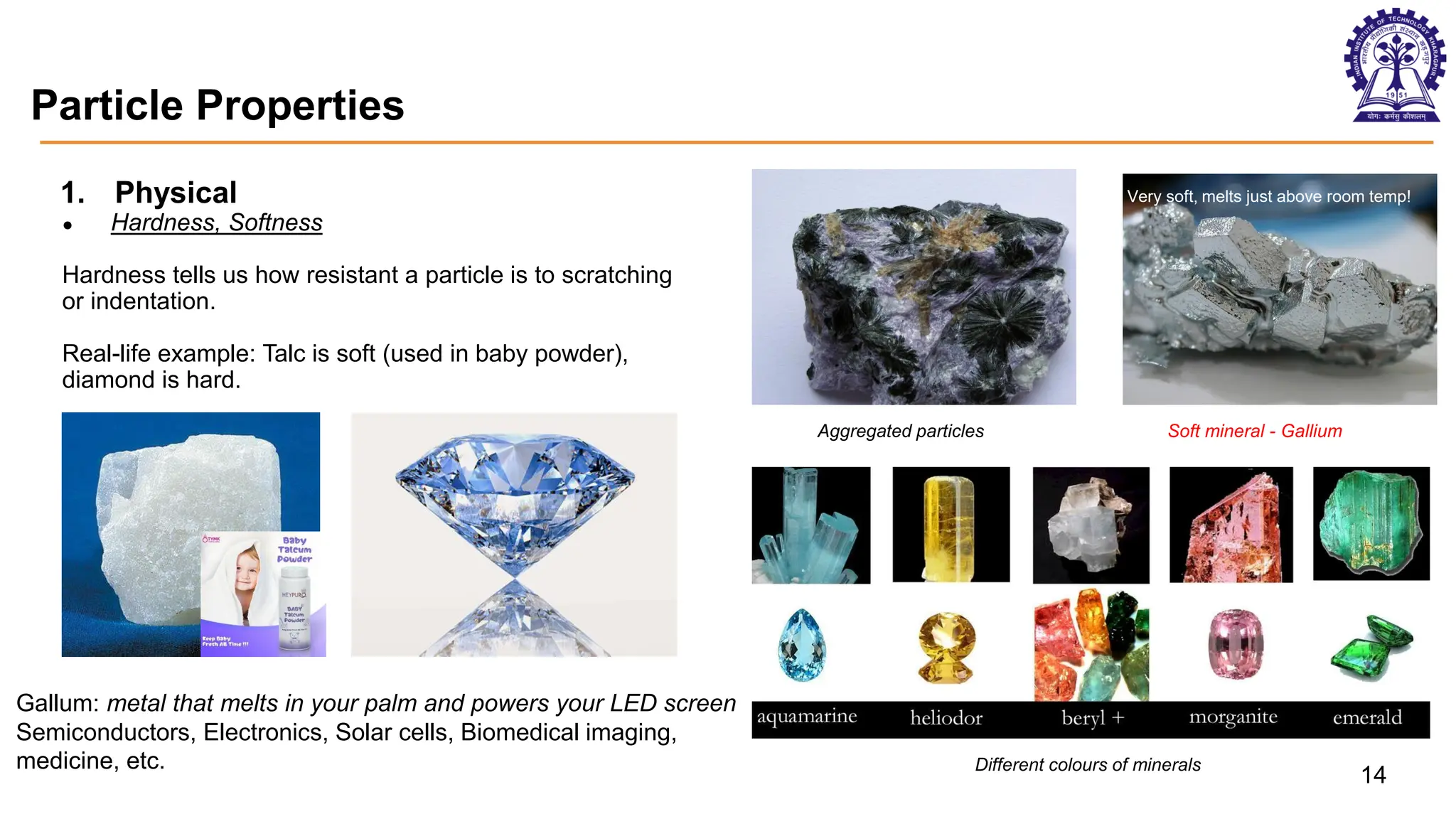 Particle Properties
1. Physical
● Hardness, Softness
Hardness tells us how resistant a particle is to scratching
or indentation.
Real-life example: Talc is soft (used in baby powder),
diamond is hard.
Aggregated particles Soft mineral - Gallium
Different colours of minerals
14
Very soft, melts just above room temp!
Gallum: metal that melts in your palm and powers your LED screen
Semiconductors, Electronics, Solar cells, Biomedical imaging,
medicine, etc.
 