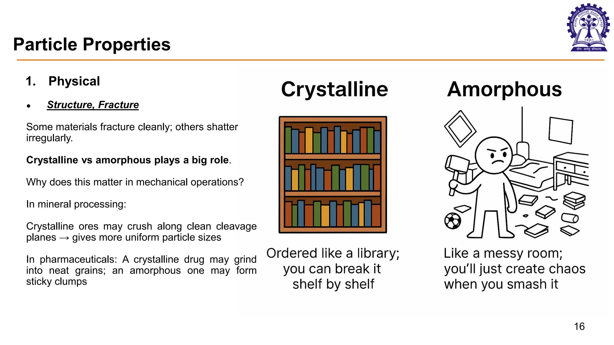 Particle Properties
Aggregated particles Soft mineral - Gallium
16
1. Physical
● Structure, Fracture
Some materials fracture cleanly; others shatter
irregularly.
Crystalline vs amorphous plays a big role.
Why does this matter in mechanical operations?
In mineral processing:
Crystalline ores may crush along clean cleavage
planes → gives more uniform particle sizes
In pharmaceuticals: A crystalline drug may grind
into neat grains; an amorphous one may form
sticky clumps
 