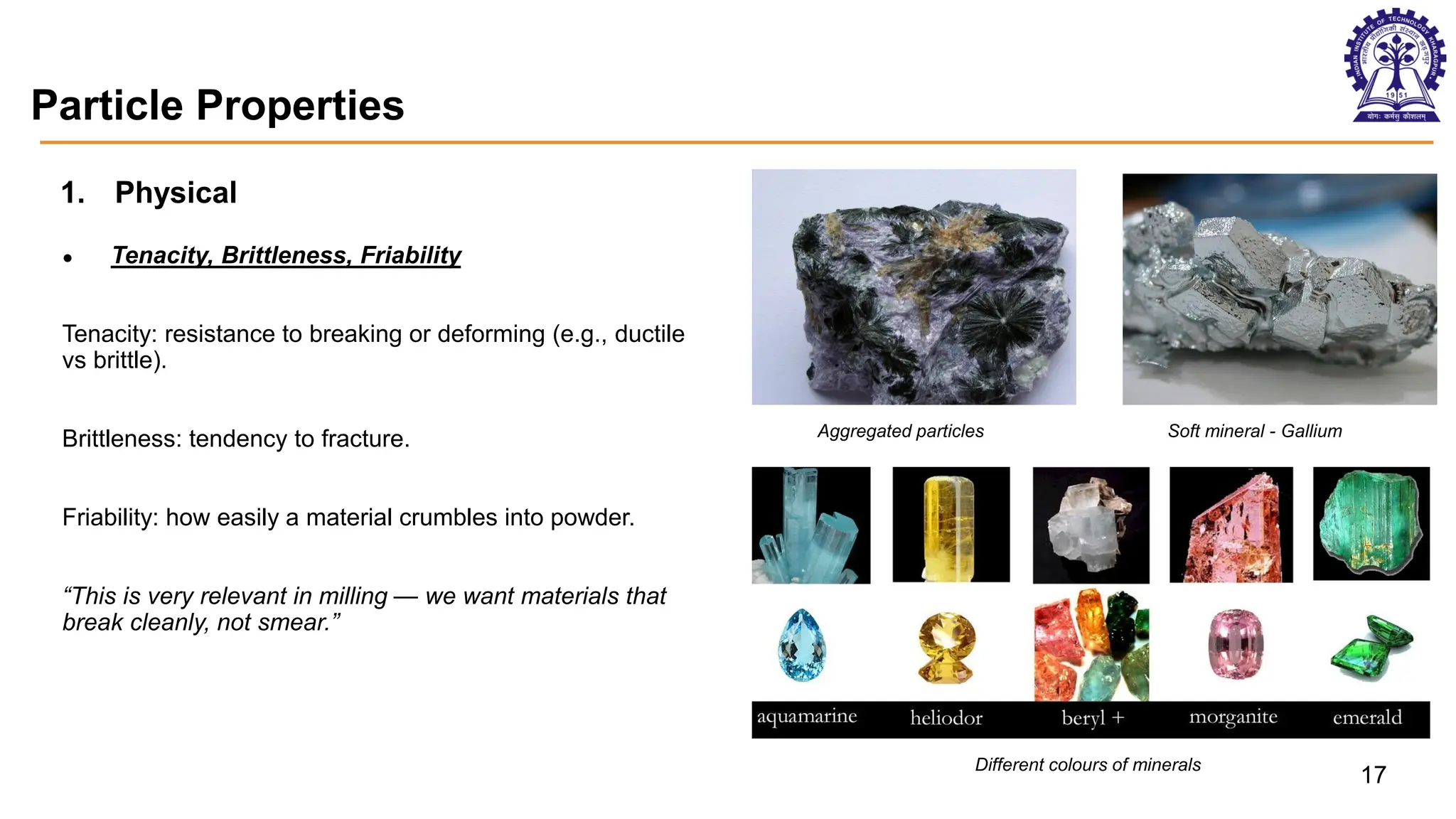 Particle Properties
1. Physical
● Tenacity, Brittleness, Friability
Tenacity: resistance to breaking or deforming (e.g., ductile
vs brittle).
Brittleness: tendency to fracture.
Friability: how easily a material crumbles into powder.
“This is very relevant in milling — we want materials that
break cleanly, not smear.”
Aggregated particles Soft mineral - Gallium
Different colours of minerals
17
 