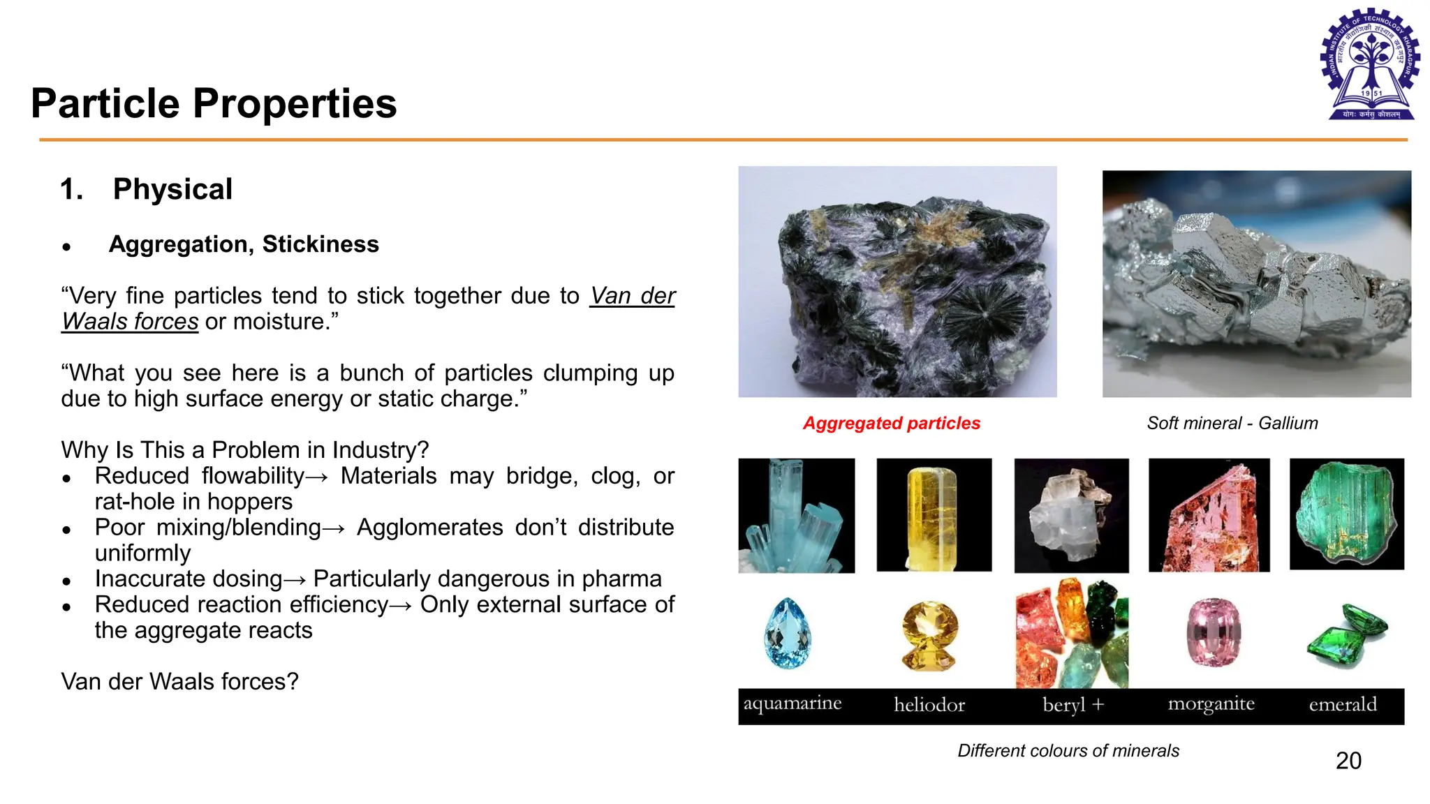 Particle Properties
1. Physical
● Aggregation, Stickiness
“Very fine particles tend to stick together due to Van der
Waals forces or moisture.”
“What you see here is a bunch of particles clumping up
due to high surface energy or static charge.”
Why Is This a Problem in Industry?
● Reduced flowability→ Materials may bridge, clog, or
rat-hole in hoppers
● Poor mixing/blending→ Agglomerates don’t distribute
uniformly
● Inaccurate dosing→ Particularly dangerous in pharma
● Reduced reaction efficiency→ Only external surface of
the aggregate reacts
Van der Waals forces?
Aggregated particles Soft mineral - Gallium
Different colours of minerals
20
 
