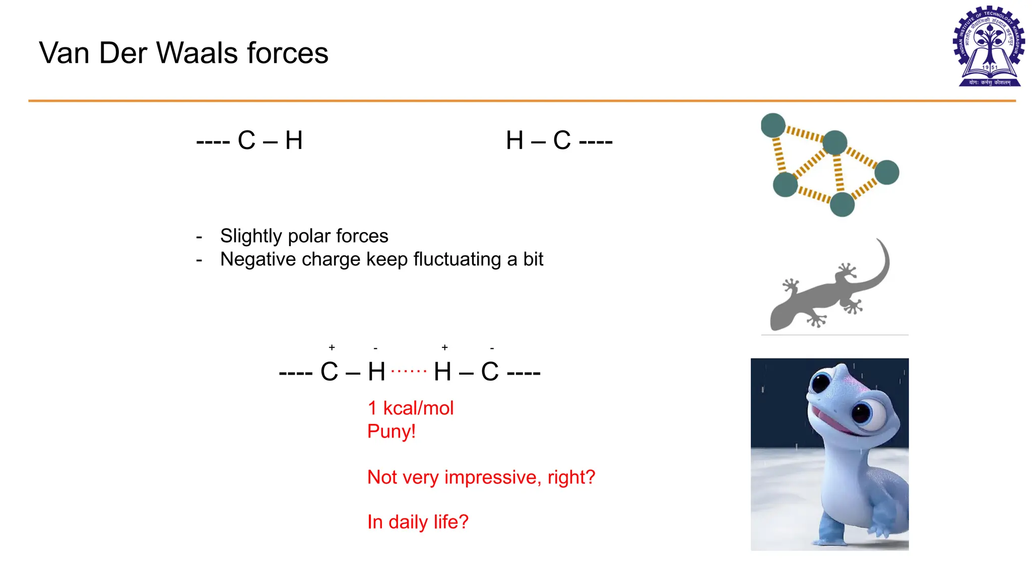 Van Der Waals forces
---- C – H H – C ----
---- C – H H – C ----
- Slightly polar forces
- Negative charge keep fluctuating a bit
+ - + -
……
1 kcal/mol
Puny!
Not very impressive, right?
In daily life?
 