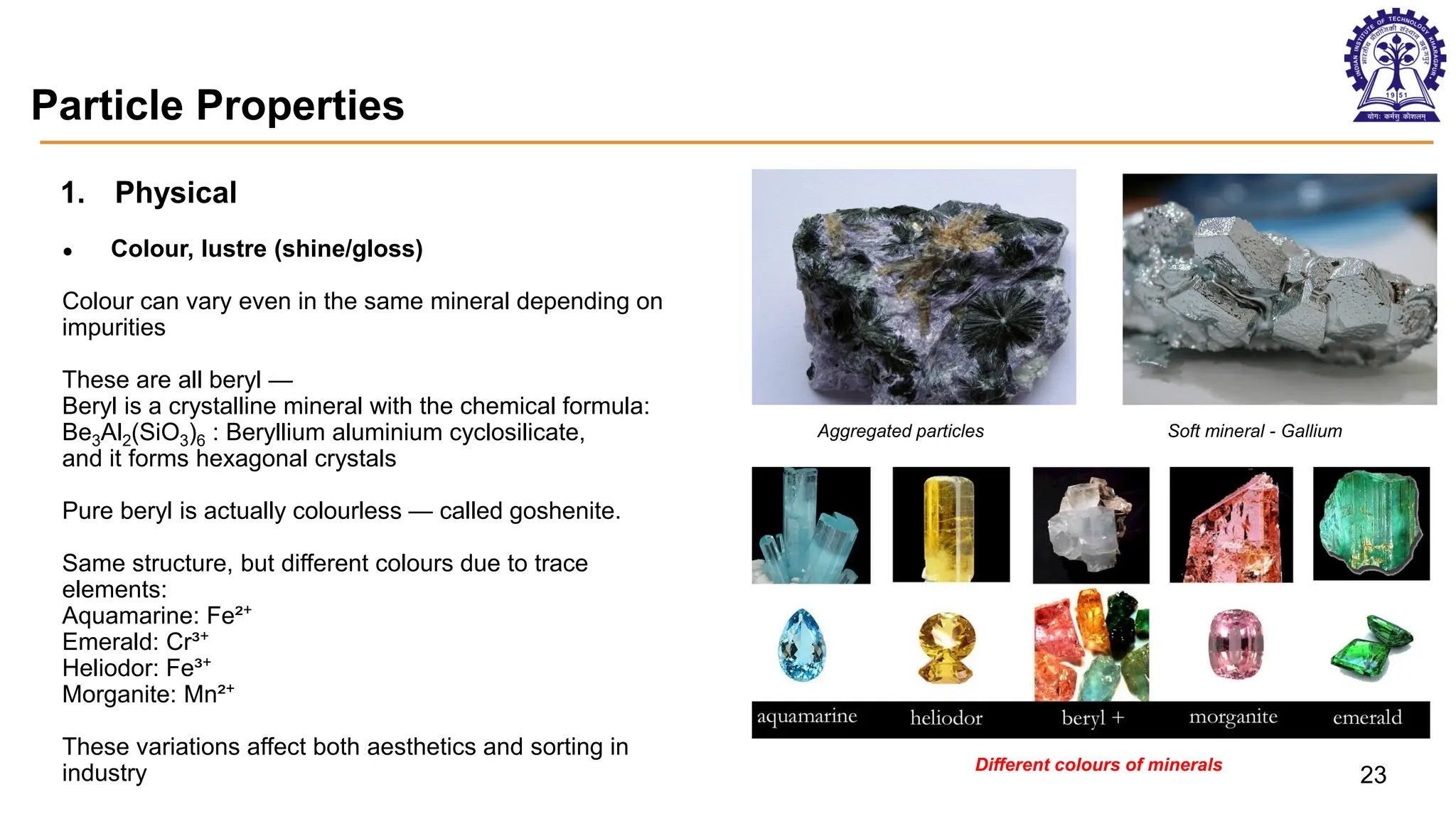 Particle Properties
1. Physical
● Colour, lustre (shine/gloss)
Colour can vary even in the same mineral depending on
impurities
These are all beryl —
Beryl is a crystalline mineral with the chemical formula:
Be3Al2(SiO3)6 : Beryllium aluminium cyclosilicate,
and it forms hexagonal crystals
Pure beryl is actually colourless — called goshenite.
Same structure, but different colours due to trace
elements:
Aquamarine: Fe²⁺
Emerald: Cr³⁺
Heliodor: Fe³⁺
Morganite: Mn²⁺
These variations affect both aesthetics and sorting in
industry
Aggregated particles Soft mineral - Gallium
Different colours of minerals
23
 