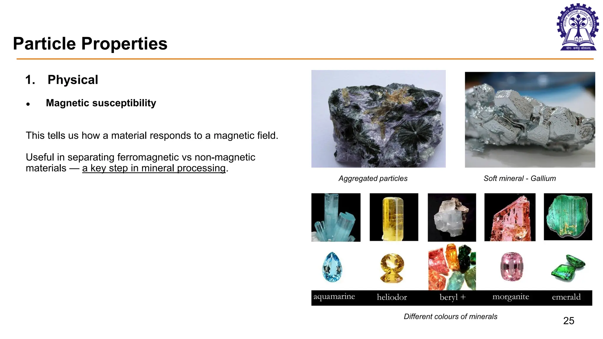 Particle Properties
1. Physical
● Magnetic susceptibility
This tells us how a material responds to a magnetic field.
Useful in separating ferromagnetic vs non-magnetic
materials — a key step in mineral processing.
Aggregated particles Soft mineral - Gallium
Different colours of minerals
25
 
