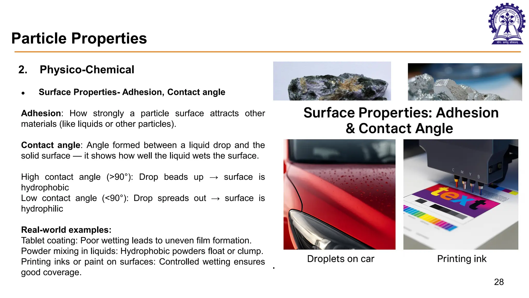 Particle Properties
2. Physico-Chemical
● Surface Properties- Adhesion, Contact angle
Adhesion: How strongly a particle surface attracts other
materials (like liquids or other particles).
Contact angle: Angle formed between a liquid drop and the
solid surface — it shows how well the liquid wets the surface.
High contact angle (>90°): Drop beads up → surface is
hydrophobic
Low contact angle (<90°): Drop spreads out → surface is
hydrophilic
Real-world examples:
Tablet coating: Poor wetting leads to uneven film formation.
Powder mixing in liquids: Hydrophobic powders float or clump.
Printing inks or paint on surfaces: Controlled wetting ensures
good coverage.
Aggregated particles Soft mineral - Gallium
28
 