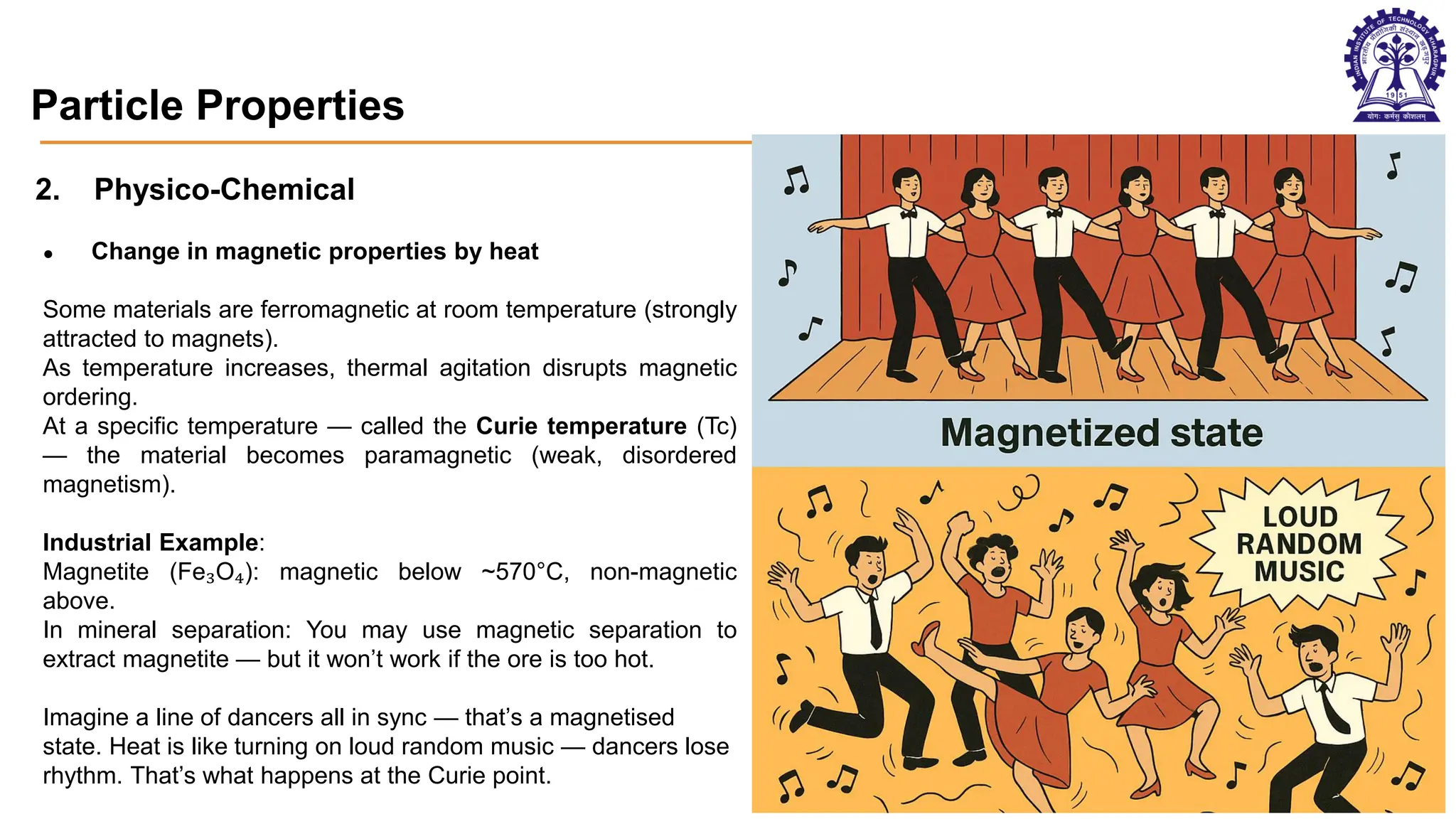Particle Properties
2. Physico-Chemical
● Change in magnetic properties by heat
Some materials are ferromagnetic at room temperature (strongly
attracted to magnets).
As temperature increases, thermal agitation disrupts magnetic
ordering.
At a specific temperature — called the Curie temperature (Tc)
— the material becomes paramagnetic (weak, disordered
magnetism).
Industrial Example:
Magnetite (Fe₃O₄): magnetic below ~570°C, non-magnetic
above.
In mineral separation: You may use magnetic separation to
extract magnetite — but it won’t work if the ore is too hot.
Imagine a line of dancers all in sync — that’s a magnetised
state. Heat is like turning on loud random music — dancers lose
rhythm. That’s what happens at the Curie point.
Aggregated particles Soft mineral - Gallium
Different colours of minerals
29
 
