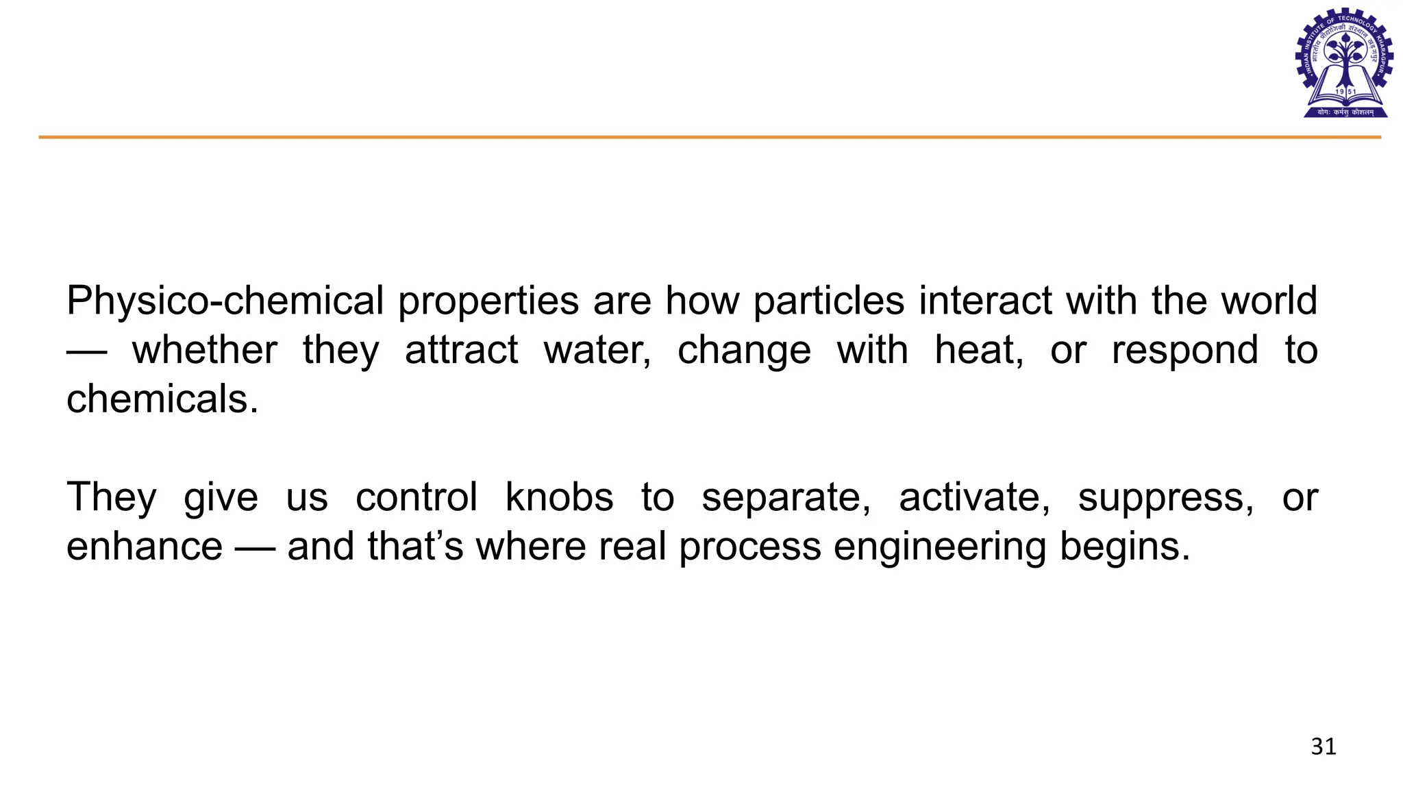 31
Physico-chemical properties are how particles interact with the world
— whether they attract water, change with heat, or respond to
chemicals.
They give us control knobs to separate, activate, suppress, or
enhance — and that’s where real process engineering begins.
 