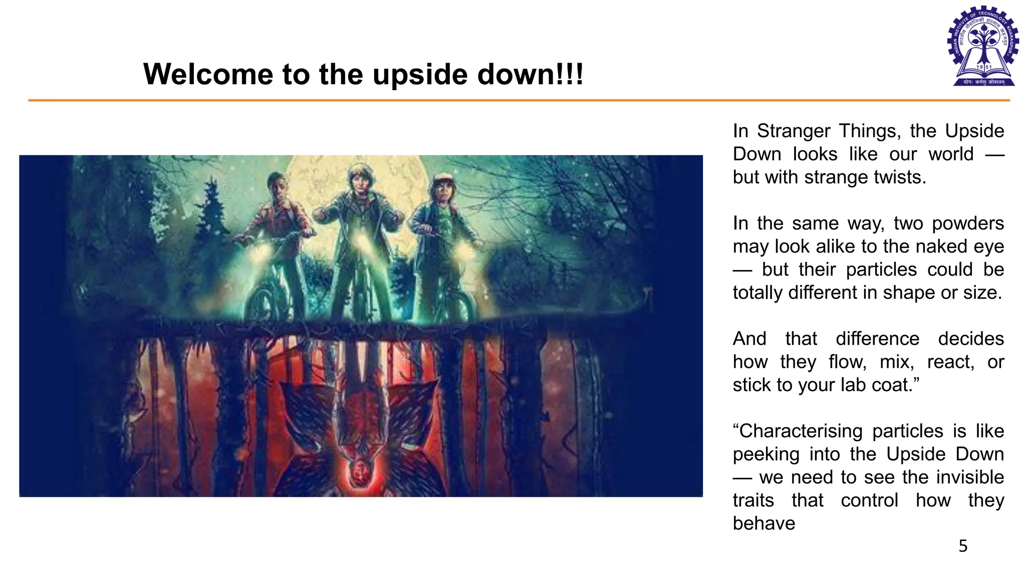 5
Welcome to the upside down!!!
In Stranger Things, the Upside
Down looks like our world —
but with strange twists.
In the same way, two powders
may look alike to the naked eye
— but their particles could be
totally different in shape or size.
And that difference decides
how they flow, mix, react, or
stick to your lab coat.”
“Characterising particles is like
peeking into the Upside Down
— we need to see the invisible
traits that control how they
behave
 