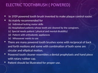 ELECTRIC TOOTHBRUSH ( POWERED)
• In 1939 powered tooth brush invented to make plaque control easier.
• Its mainly recommended for
(a) Individual lacking motor skills
(b) Hospitalized patients whose teeth are cleaned by the caregivers.
(c) Special needs patient ( physical and mental disability)
(d) Patient with orthodontic appliances
(e) Whosoever wants to use
 There are many powered tooth brushes some with reciprocal of back
and forth motions and some with combination of both some are
circular and elliptical motion.
 Powered tooth cleaner resembles a dental prophylaxis and hand piece
with rotary rubber cap.
 Patient should be illustrated for proper use.
 