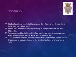TOOTHPICK
 Studies have been conducted to compare the efficacy of tooth pick, dental
floss, and multi-tufted brush.
 Dental floss removed more plaque at lingual interproximal surface than
toothpicks.
 Toothpicks combined with multi-tufted brush used on oral surfaces were as
effective in removing interproximal plaque as dental floss.
 The use of floss or tooth pick combined with single tufted brush may reduce
the amount of plaque adhering to the proximal surfaces by an average of
50%
 