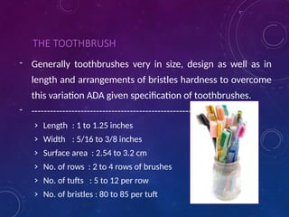 THE TOOTHBRUSH
- Generally toothbrushes very in size, design as well as in
length and arrangements of bristles hardness to overcome
this variation ADA given specification of toothbrushes.
- ----------------------------------------------------------
› Length : 1 to 1.25 inches
› Width : 5/16 to 3/8 inches
› Surface area : 2.54 to 3.2 cm
› No. of rows : 2 to 4 rows of brushes
› No. of tufts : 5 to 12 per row
› No. of bristles : 80 to 85 per tuft
 