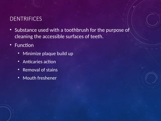 DENTRIFICES
• Substance used with a toothbrush for the purpose of
cleaning the accessible surfaces of teeth.
• Function
• Minimize plaque build up
• Anticaries action
• Removal of stains
• Mouth freshener
 