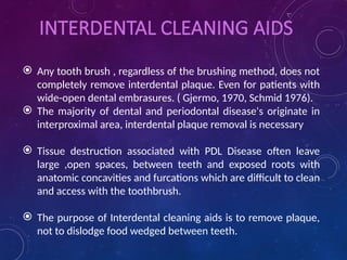 INTERDENTAL CLEANING AIDS
 Any tooth brush , regardless of the brushing method, does not
completely remove interdental plaque. Even for patients with
wide-open dental embrasures. ( Gjermo, 1970, Schmid 1976).
 The majority of dental and periodontal disease's originate in
interproximal area, interdental plaque removal is necessary
 Tissue destruction associated with PDL Disease often leave
large ,open spaces, between teeth and exposed roots with
anatomic concavities and furcations which are difficult to clean
and access with the toothbrush.
 The purpose of Interdental cleaning aids is to remove plaque,
not to dislodge food wedged between teeth.
 