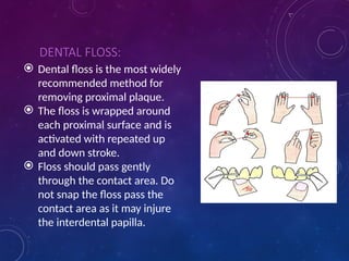 DENTAL FLOSS:
 Dental floss is the most widely
recommended method for
removing proximal plaque.
 The floss is wrapped around
each proximal surface and is
activated with repeated up
and down stroke.
 Floss should pass gently
through the contact area. Do
not snap the floss pass the
contact area as it may injure
the interdental papilla.
 