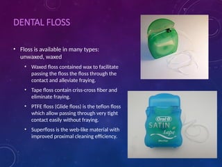 DENTAL FLOSS
• Floss is available in many types:
unwaxed, waxed
• Waxed floss contained wax to facilitate
passing the floss the floss through the
contact and alleviate fraying.
• Tape floss contain criss-cross fiber and
eliminate fraying.
• PTFE floss (Glide floss) is the teflon floss
which allow passing through very tight
contact easily without fraying.
• Superfloss is the web-like material with
improved proximal cleaning efficiency.
 