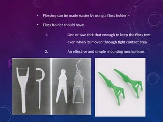 FYI
• Flossing can be made easier by using a floss holder –
• Floss holder should have –
1. One or two fork that enough to keep the floss tent
even when its moved through tight contact area
2. An effective and simple mounting mechanisms
 