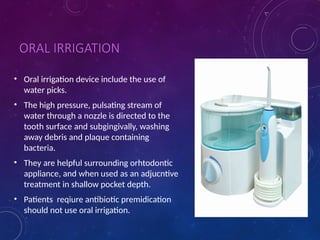 ORAL IRRIGATION
• Oral irrigation device include the use of
water picks.
• The high pressure, pulsating stream of
water through a nozzle is directed to the
tooth surface and subgingivally, washing
away debris and plaque containing
bacteria.
• They are helpful surrounding orhtodontic
appliance, and when used as an adjucntive
treatment in shallow pocket depth.
• Patients reqiure antibiotic premidication
should not use oral irrigation.
 