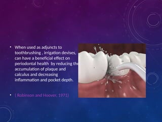 • When used as adjuncts to
toothbrushing , irrigation devises,
can have a beneficial effect on
periodontal health by reducing the
accumulation of plaque and
calculus and decreasing
inflammation and pocket depth.
• ( Robinson and Hoover, 1971)
 