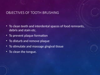 OBJECTIVES OF TOOTH BRUSHING
• To clean teeth and interdental spaces of food remnants,
debris and stain etc.
• To prevent plaque formation
• To disturb and remove plaque
• To stimulate and massage gingival tissue
• To clean the tongue.
 