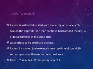HOW TO BRUSH?
 Patient is instructed to start with molar region of one arch
around the opposite side than continue back around the lingual
or facial surfaces of the same arch
 Last surface to be brush are occlusal.
 Patient instructed to stroke each area ten time of spend 10
seconds per area then move on to next area.
 Time : 2 minutes ( 30 sec per quadrent )
 